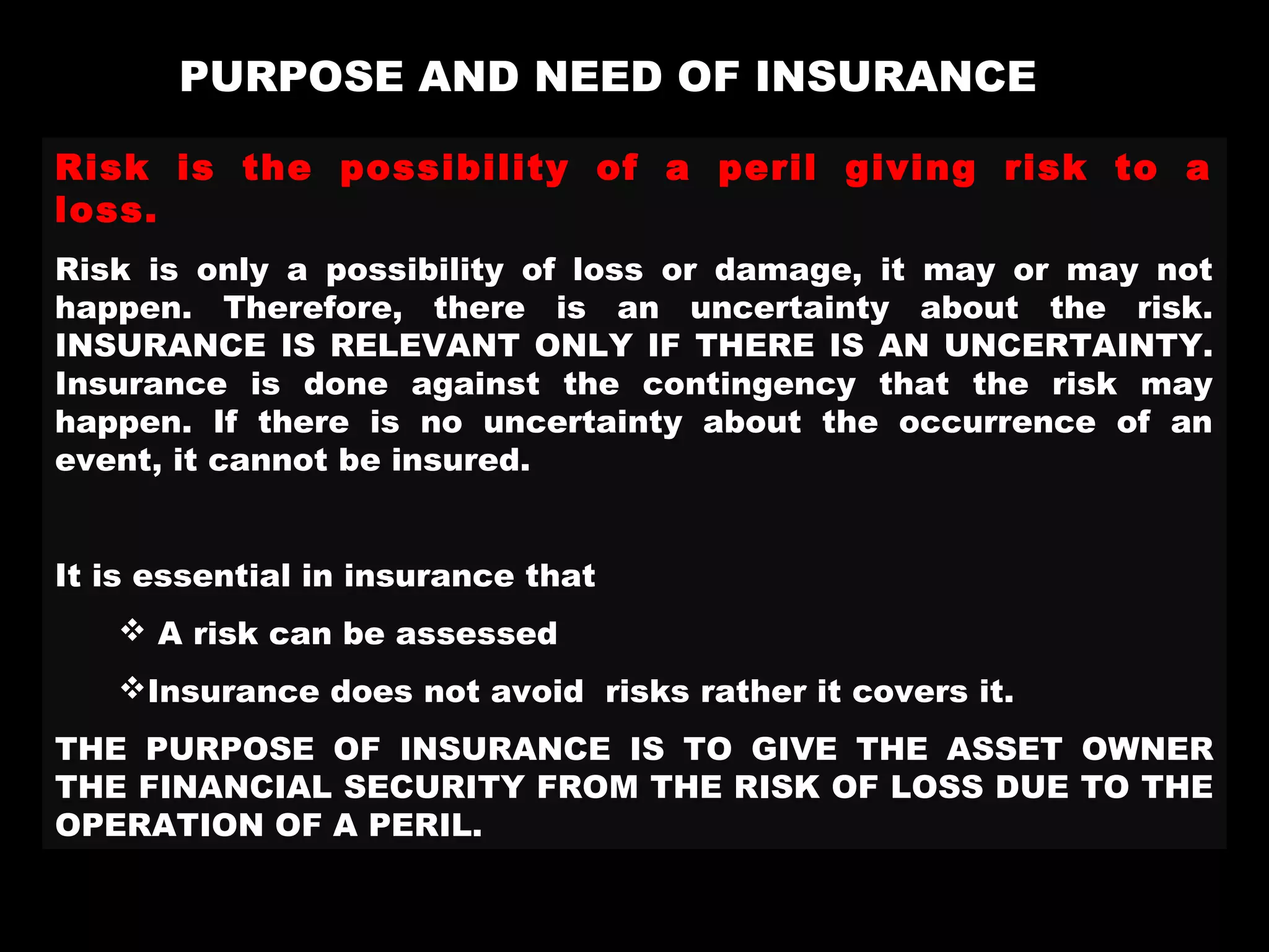 PURPOSE AND NEED OF INSURANCE
Risk is the possibility of a peril giving risk to a
loss.
Risk is only a possibility of loss or damage, it may or may not
happen. Therefore, there is an uncertainty about the risk.
INSURANCE IS RELEVANT ONLY IF THERE IS AN UNCERTAINTY.
Insurance is done against the contingency that the risk may
happen. If there is no uncertainty about the occurrence of an
event, it cannot be insured.
It is essential in insurance that
 A risk can be assessed
Insurance does not avoid risks rather it covers it.
THE PURPOSE OF INSURANCE IS TO GIVE THE ASSET OWNER
THE FINANCIAL SECURITY FROM THE RISK OF LOSS DUE TO THE
OPERATION OF A PERIL.
 