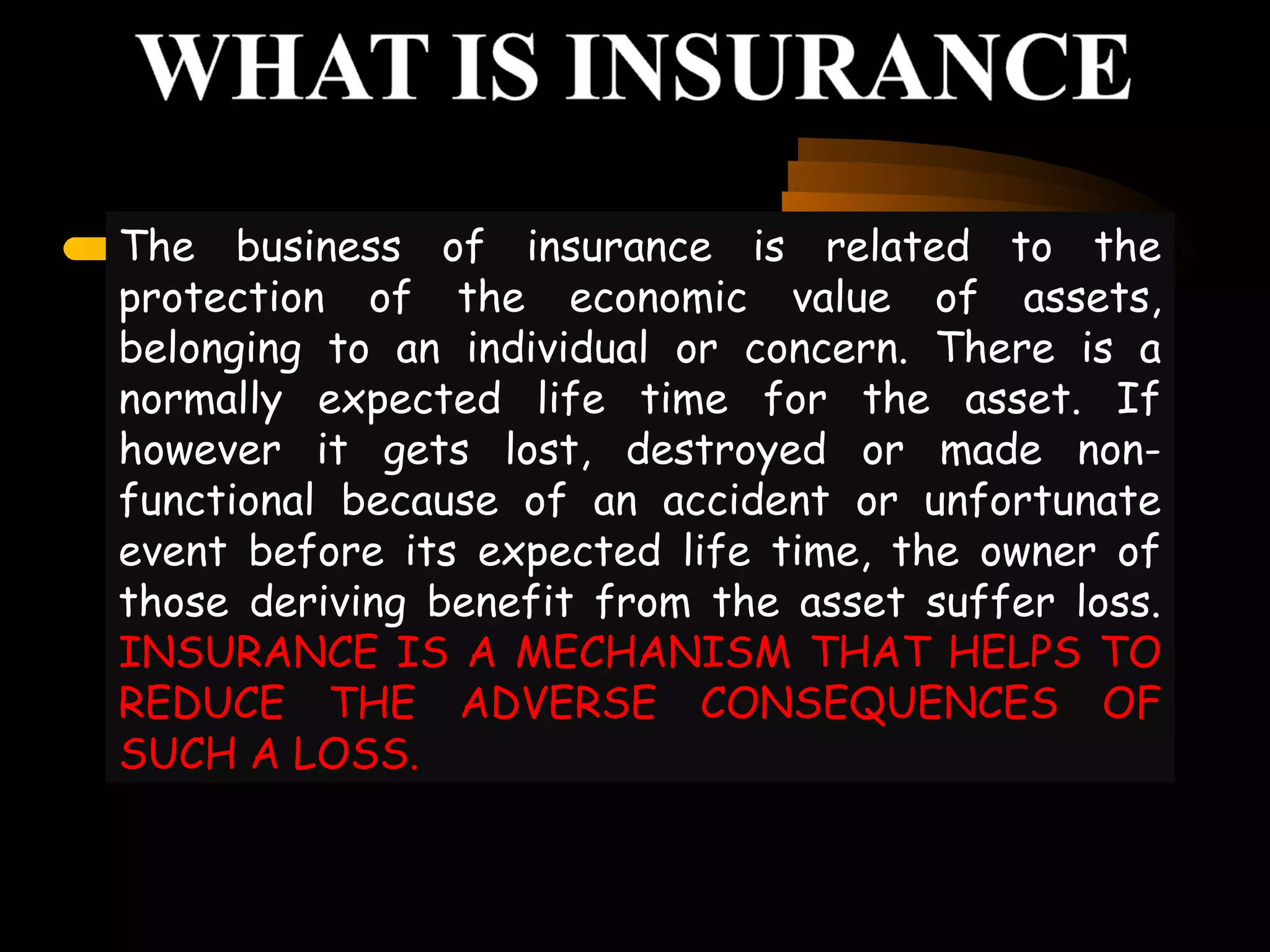 The business of insurance is related to the
protection of the economic value of assets,
belonging to an individual or concern. There is a
normally expected life time for the asset. If
however it gets lost, destroyed or made non-
functional because of an accident or unfortunate
event before its expected life time, the owner of
those deriving benefit from the asset suffer loss.
INSURANCE IS A MECHANISM THAT HELPS TO
REDUCE THE ADVERSE CONSEQUENCES OF
SUCH A LOSS.
 