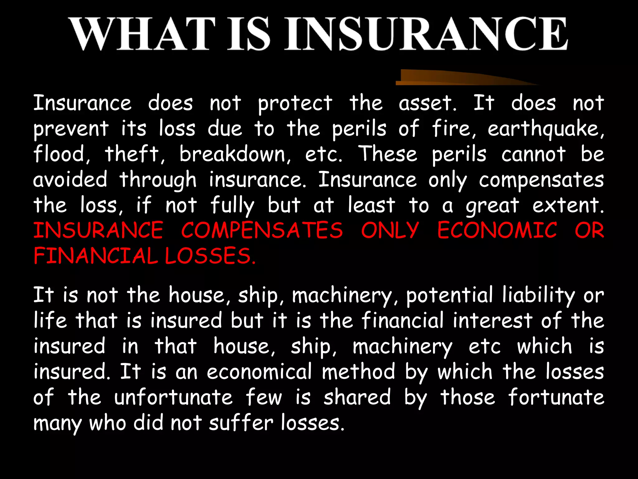 Insurance does not protect the asset. It does not
prevent its loss due to the perils of fire, earthquake,
flood, theft, breakdown, etc. These perils cannot be
avoided through insurance. Insurance only compensates
the loss, if not fully but at least to a great extent.
INSURANCE COMPENSATES ONLY ECONOMIC OR
FINANCIAL LOSSES.
It is not the house, ship, machinery, potential liability or
life that is insured but it is the financial interest of the
insured in that house, ship, machinery etc which is
insured. It is an economical method by which the losses
of the unfortunate few is shared by those fortunate
many who did not suffer losses.
 