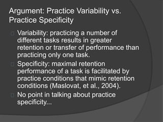 Argument: Practice Variability vs.
Practice Specificity
Variability: practicing a number of
different tasks results in greater
retention or transfer of performance than
practicing only one task.
Specificity: maximal retention
performance of a task is facilitated by
practice conditions that mimic retention
conditions (Maslovat, et al., 2004).
No point in talking about practice
specificity...
 