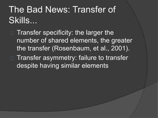 The Bad News: Transfer of
Skills...
Transfer specificity: the larger the
number of shared elements, the greater
the transfer (Rosenbaum, et al., 2001).
Transfer asymmetry: failure to transfer
despite having similar elements
 