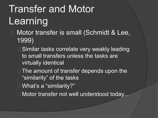 Transfer and Motor
Learning
Motor transfer is small (Schmidt & Lee,
1999)
Similar tasks correlate very weakly leading
to small transfers unless the tasks are
virtually identical
The amount of transfer depends upon the
“similarity” of the tasks
What’s a “similarity?”
Motor transfer not well understood today...
 