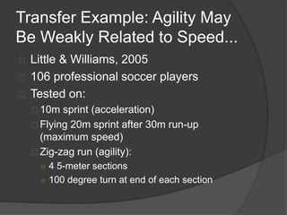 Transfer Example: Agility May
Be Weakly Related to Speed...
Little & Williams, 2005
106 professional soccer players
Tested on:
10m sprint (acceleration)
Flying 20m sprint after 30m run-up
(maximum speed)
Zig-zag run (agility):
○ 4 5-meter sections
○ 100 degree turn at end of each section
 