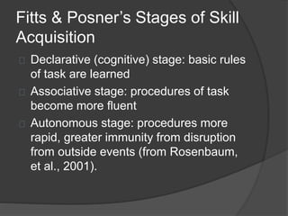 Fitts & Posner’s Stages of Skill
Acquisition
Declarative (cognitive) stage: basic rules
of task are learned
Associative stage: procedures of task
become more fluent
Autonomous stage: procedures more
rapid, greater immunity from disruption
from outside events (from Rosenbaum,
et al., 2001).
 