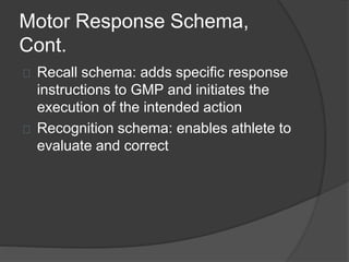 Motor Response Schema,
Cont.
Recall schema: adds specific response
instructions to GMP and initiates the
execution of the intended action
Recognition schema: enables athlete to
evaluate and correct
 