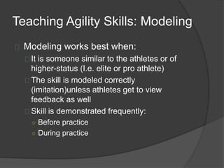 Teaching Agility Skills: Modeling
Modeling works best when:
It is someone similar to the athletes or of
higher-status (I.e. elite or pro athlete)
The skill is modeled correctly
(imitation)unless athletes get to view
feedback as well
Skill is demonstrated frequently:
○ Before practice
○ During practice
 