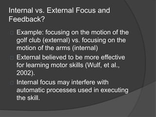 Internal vs. External Focus and
Feedback?
Example: focusing on the motion of the
golf club (external) vs. focusing on the
motion of the arms (internal)
External believed to be more effective
for learning motor skills (Wulf, et al.,
2002).
Internal focus may interfere with
automatic processes used in executing
the skill.
 