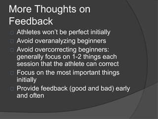 More Thoughts on
Feedback
Athletes won’t be perfect initially
Avoid overanalyzing beginners
Avoid overcorrecting beginners:
generally focus on 1-2 things each
session that the athlete can correct
Focus on the most important things
initially
Provide feedback (good and bad) early
and often
 