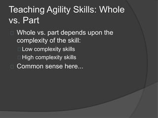 Teaching Agility Skills: Whole
vs. Part
Whole vs. part depends upon the
complexity of the skill:
Low complexity skills
High complexity skills
Common sense here...
 