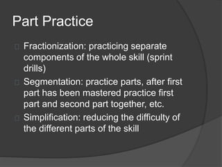 Part Practice
Fractionization: practicing separate
components of the whole skill (sprint
drills)
Segmentation: practice parts, after first
part has been mastered practice first
part and second part together, etc.
Simplification: reducing the difficulty of
the different parts of the skill
 