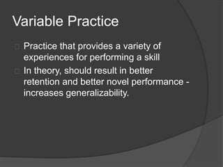 Variable Practice
Practice that provides a variety of
experiences for performing a skill
In theory, should result in better
retention and better novel performance -
increases generalizability.
 