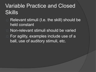 Variable Practice and Closed
Skills
Relevant stimuli (I.e. the skill) should be
held constant
Non-relevant stimuli should be varied
For agility, examples include use of a
ball, use of auditory stimuli, etc.
 