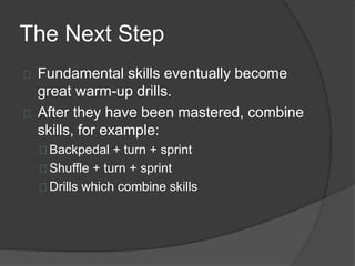 The Next Step
Fundamental skills eventually become
great warm-up drills.
After they have been mastered, combine
skills, for example:
Backpedal + turn + sprint
Shuffle + turn + sprint
Drills which combine skills
 