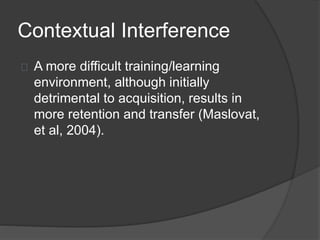 Contextual Interference
A more difficult training/learning
environment, although initially
detrimental to acquisition, results in
more retention and transfer (Maslovat,
et al, 2004).
 