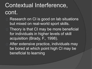 Contextual Interference,
cont.
Research on CI is good on lab situations
but mixed on real-world sport skills.
Theory is that CI may be more beneficial
for individuals in higher levels of skill
acquisition (Brady, F., 1998).
After extensive practice, individuals may
be bored at which point high CI may be
beneficial to learning
 