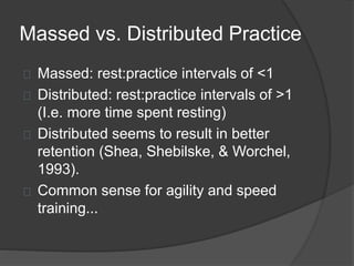 Massed vs. Distributed Practice
Massed: rest:practice intervals of <1
Distributed: rest:practice intervals of >1
(I.e. more time spent resting)
Distributed seems to result in better
retention (Shea, Shebilske, & Worchel,
1993).
Common sense for agility and speed
training...
 