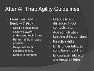 After All That: Agility Guidelines
From Twist and
Benicky (1996)
Need a fitness base
Ensure players
understand techniques
Perform drills in ready
position
Keep drills to 2-15
seconds initially
Simple to complex
Gradually add
distance, # foot
contacts, etc.
Add stimuli while
keeping drills constant
Reactive drills
Drills under fatigued
conditions (real life)
Encourage failure to
challenge athletes
 