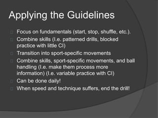 Applying the Guidelines
Focus on fundamentals (start, stop, shuffle, etc.).
Combine skills (I.e. patterned drills, blocked
practice with little CI)
Transition into sport-specific movements
Combine skills, sport-specific movements, and ball
handling (I.e. make them process more
information) (I.e. variable practice with CI)
Can be done daily!
When speed and technique suffers, end the drill!
 