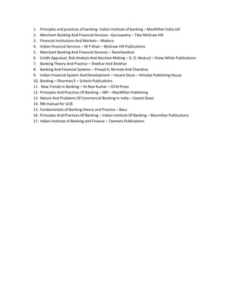 1. Principles and practices of banking- Indian institute of banking – MacMillan India Ltd
2. Merchant Banking And Financial Services –Guruswamy – Tata McGraw Hill
3. Financial Institutions And Markets – Madura
4. Indian Financial Services – M Y Khan – McGraw Hill Publications
5. Merchant Banking And Financial Services – Ravichandran
6. Credit Appraisal, Risk Analysis And Decision Making – D. D. Mukurji – Snow White Publications
7. Banking Theory And Practice – Shekhar And Shekhar
8. Banking And Financial Systems – Prasad K, Nirmala And Chandras
9. Indian Financial System And Development – Vasant Desai – Himalya Publishing House
10. Banking – Dharmarj E – Scitech Publications
11. New Trends In Banking – Vv Ravi Kumar – ICFAI Press
12. Principles And Practices Of Banking – IIBF – MacMillan Publishing
13. Nature And Problems Of Commercial Banking In India – Vasant Deasi
14. RBI manual for UCB
15. Fundamentals of Banking theory and Practice – Basu
16. Principles And Practices Of Banking – Indian Institute Of Banking – Macmillan Publications
17. Indian Institute of Banking and Finance – Taxmans Publications
 