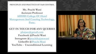 PRINCIPLES AND PRACTICES OF F&B CONTROL
Ms. Prachi Wani
Assistant Professor
AISSMS College Of Hotel
Management And Catering Technology,
Pune.
GET IN TOUCH FOR ANY QUERIES
phajare@gmail.com
Facebook @Prachi Wani
Instagram @prachihajarewani
LinkedIn @Prachi Wani
YouTube - Unconditional Learning
 