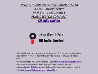 PRINCIPLES AND PRACTICES OF MANAGEMENT
NAME - Mrinal Niture
PRN NO. - 16030141051
PUBLIC SECTOR COMPANY
Oil India Limited
•Oil India Limited was formed by the Burmah Oil Company Limited as its
subsidiary in in what is now India 1887 to explore in the Assam Basin,
India
•Oil India Limited (OIL) is the second largest hydrocarbon exploration and
production Indian public sector company with its operational
headquarters in Duliajan, Assam, India under the administrative control
of the Ministry of Petroleum and Natural Gas.
 
