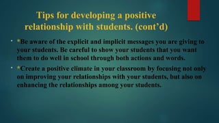 Tips for developing a positive
relationship with students. (cont’d)
• *Be aware of the explicit and implicit messages you are giving to
your students. Be careful to show your students that you want
them to do well in school through both actions and words.
• *Create a positive climate in your classroom by focusing not only
on improving your relationships with your students, but also on
enhancing the relationships among your students.
 