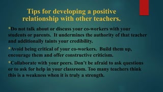 Tips for developing a positive
relationship with other teachers.
*Do not talk about or discuss your co-workers with your
students or parents. It undermines the authority of that teacher
and additionally taints your credibility.
*Avoid being critical of your co-workers. Build them up,
encourage them and offer constructive criticism.
*Collaborate with your peers. Don’t be afraid to ask questions
or to ask for help in your classroom. Too many teachers think
this is a weakness when it is truly a strength.
 