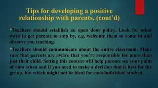 Tips for developing a positive
relationship with parents. (cont’d)
*Teachers should establish an open door policy. Look for other
ways to get parents to stop by, e.g. welcome them to come in and
observe you teaching.
*Teachers should communicate about the entire classroom. Make
sure that parents are aware that you’re responsible for more than
just their child. Setting this context will help parents see your point
of view when and if you need to make a decision that is best for the
group, but which might not be ideal for each individual student.
 