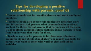 Tips for developing a positive
relationship with parents. (cont’d)
*Teachers should ask for email addresses and work and home
numbers.
*Teachers should also choose communication tools that work
best for parents. Ask parents what communication methods
are best for them. Do not assume that parents are all the same.
Using multiple communication methods allows parents to hear
from you in ways that work for them.
* Teachers can ask for parents to be classroom volunteers.
Volunteer signup sheets should always be readily available for
parents who want to assist with various class and school
activities.
 