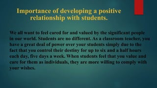 Importance of developing a positive
relationship with students.
We all want to feel cared for and valued by the significant people
in our world. Students are no different. As a classroom teacher, you
have a great deal of power over your students simply due to the
fact that you control their destiny for up to six and a half hours
each day, five days a week. When students feel that you value and
care for them as individuals, they are more willing to comply with
your wishes.
 