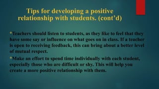 Tips for developing a positive
relationship with students. (cont’d)
*Teachers should listen to students, as they like to feel that they
have some say or influence on what goes on in class. If a teacher
is open to receiving feedback, this can bring about a better level
of mutual respect.
*Make an effort to spend time individually with each student,
especially those who are difficult or shy. This will help you
create a more positive relationship with them.
 