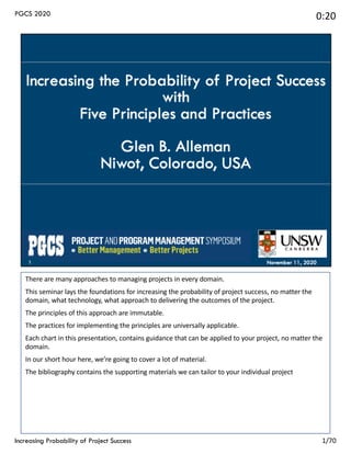 There are many approaches to managing projects in every domain.
This seminar lays the foundations for increasing the probability of project success, no matter the
domain, what technology, what approach to delivering the outcomes of the project.
The principles of this approach are immutable.
The practices for implementing the principles are universally applicable.
Each chart in this presentation, contains guidance that can be applied to your project, no matter the
domain.
In our short hour here, we’re going to cover a lot of material.
The bibliography contains the supporting materials we can tailor to your individual project
Increasing Probability of Project Success
PGCS 2020 0:20
1/70
 
