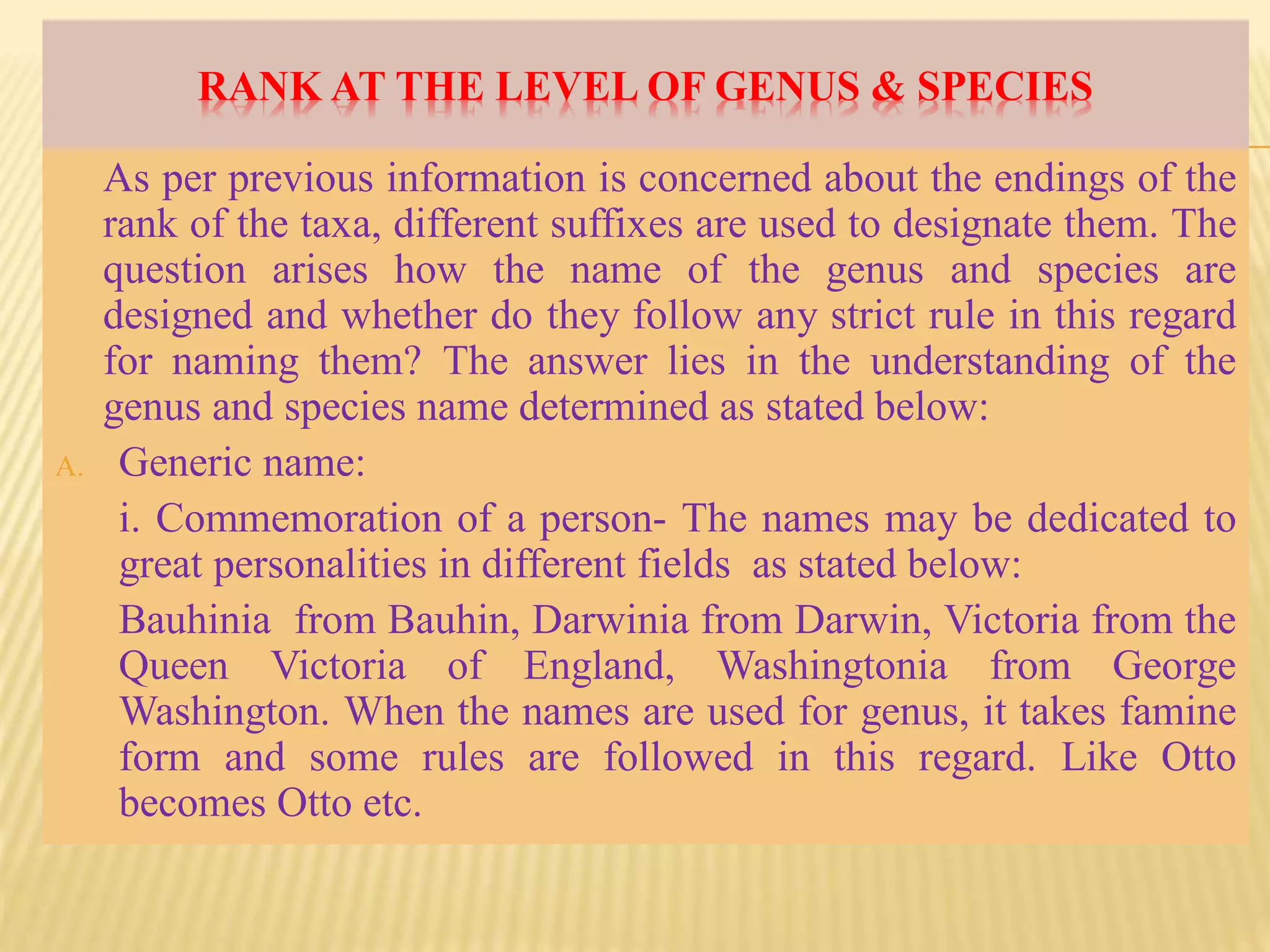 RANK AT THE LEVEL OF GENUS & SPECIES
As per previous information is concerned about the endings of the
rank of the taxa, different suffixes are used to designate them. The
question arises how the name of the genus and species are
designed and whether do they follow any strict rule in this regard
for naming them? The answer lies in the understanding of the
genus and species name determined as stated below:
A. Generic name:
i. Commemoration of a person- The names may be dedicated to
great personalities in different fields as stated below:
Bauhinia from Bauhin, Darwinia from Darwin, Victoria from the
Queen Victoria of England, Washingtonia from George
Washington. When the names are used for genus, it takes famine
form and some rules are followed in this regard. Like Otto
becomes Otto etc.
 