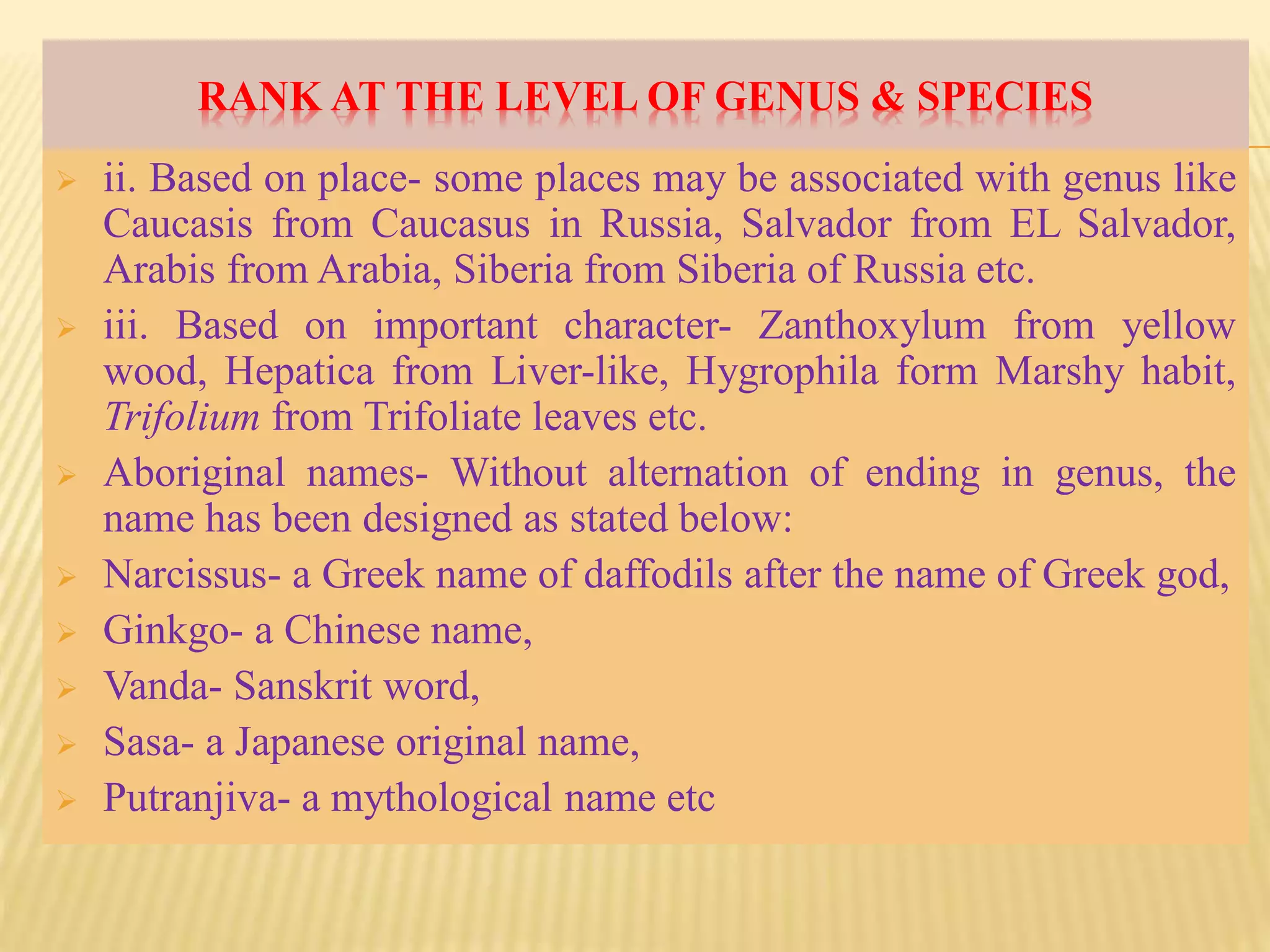 RANK AT THE LEVEL OF GENUS & SPECIES
 ii. Based on place- some places may be associated with genus like
Caucasis from Caucasus in Russia, Salvador from EL Salvador,
Arabis from Arabia, Siberia from Siberia of Russia etc.
 iii. Based on important character- Zanthoxylum from yellow
wood, Hepatica from Liver-like, Hygrophila form Marshy habit,
Trifolium from Trifoliate leaves etc.
 Aboriginal names- Without alternation of ending in genus, the
name has been designed as stated below:
 Narcissus- a Greek name of daffodils after the name of Greek god,
 Ginkgo- a Chinese name,
 Vanda- Sanskrit word,
 Sasa- a Japanese original name,
 Putranjiva- a mythological name etc
 