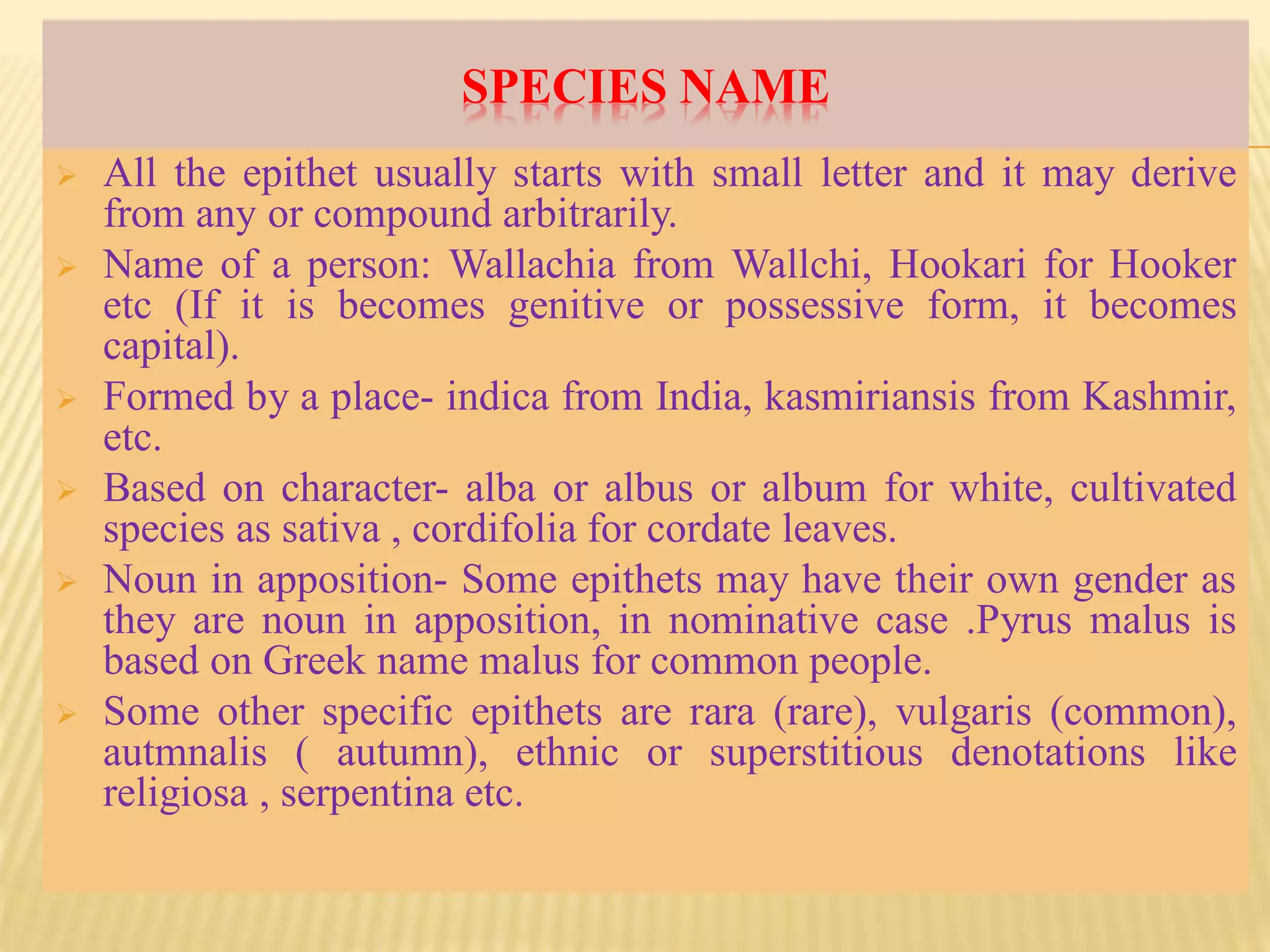 SPECIES NAME
 All the epithet usually starts with small letter and it may derive
from any or compound arbitrarily.
 Name of a person: Wallachia from Wallchi, Hookari for Hooker
etc (If it is becomes genitive or possessive form, it becomes
capital).
 Formed by a place- indica from India, kasmiriansis from Kashmir,
etc.
 Based on character- alba or albus or album for white, cultivated
species as sativa , cordifolia for cordate leaves.
 Noun in apposition- Some epithets may have their own gender as
they are noun in apposition, in nominative case .Pyrus malus is
based on Greek name malus for common people.
 Some other specific epithets are rara (rare), vulgaris (common),
autmnalis ( autumn), ethnic or superstitious denotations like
religiosa , serpentina etc.
 