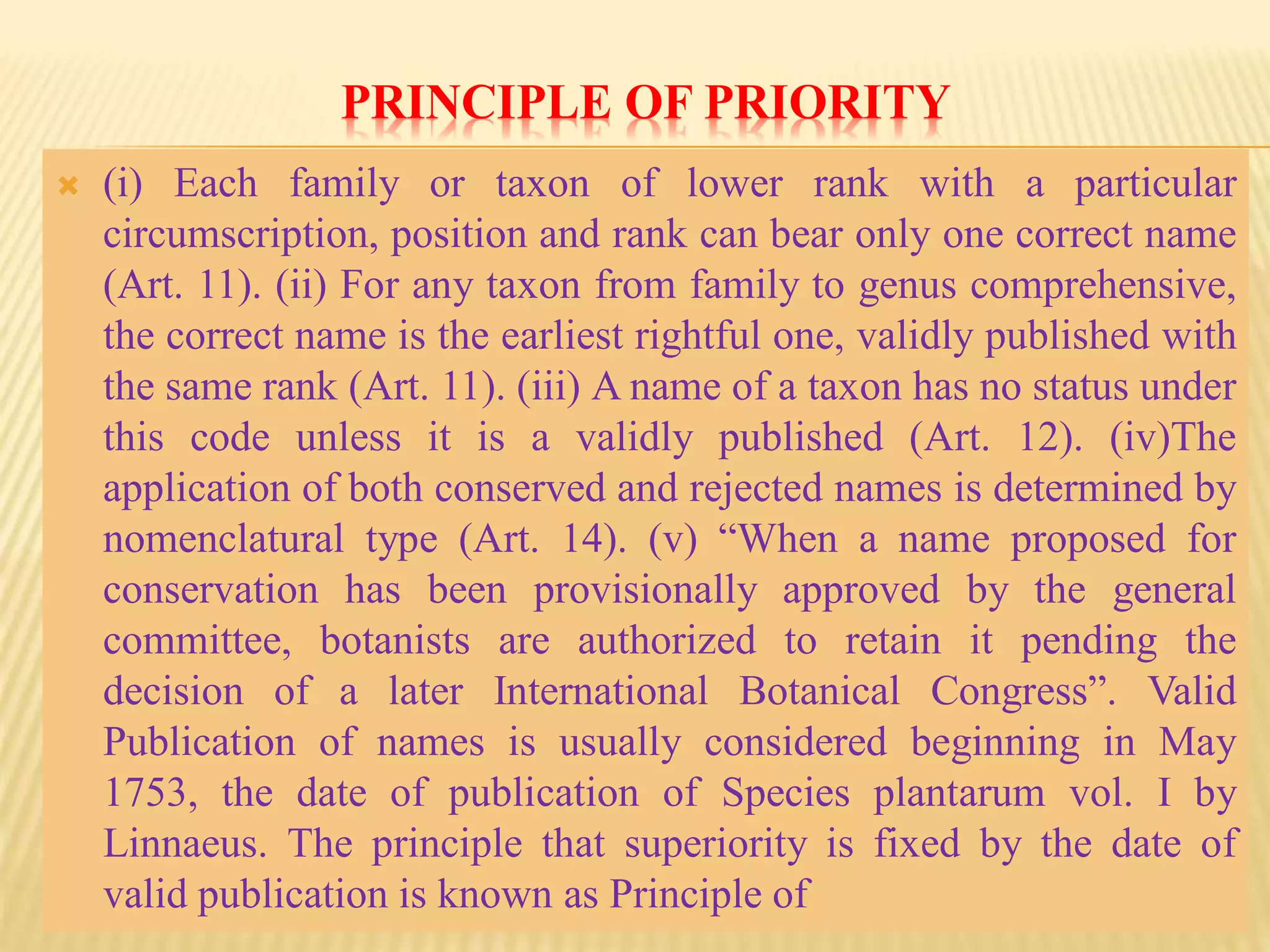 PRINCIPLE OF PRIORITY
 (i) Each family or taxon of lower rank with a particular
circumscription, position and rank can bear only one correct name
(Art. 11). (ii) For any taxon from family to genus comprehensive,
the correct name is the earliest rightful one, validly published with
the same rank (Art. 11). (iii) A name of a taxon has no status under
this code unless it is a validly published (Art. 12). (iv)The
application of both conserved and rejected names is determined by
nomenclatural type (Art. 14). (v) “When a name proposed for
conservation has been provisionally approved by the general
committee, botanists are authorized to retain it pending the
decision of a later International Botanical Congress”. Valid
Publication of names is usually considered beginning in May
1753, the date of publication of Species plantarum vol. I by
Linnaeus. The principle that superiority is fixed by the date of
valid publication is known as Principle of
 