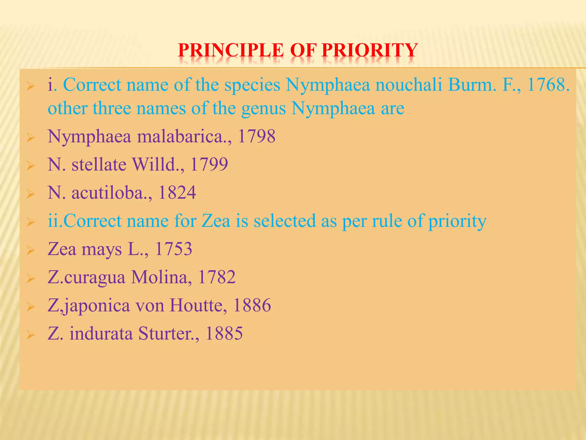PRINCIPLE OF PRIORITY
 i. Correct name of the species Nymphaea nouchali Burm. F., 1768.
other three names of the genus Nymphaea are
 Nymphaea malabarica., 1798
 N. stellate Willd., 1799
 N. acutiloba., 1824
 ii.Correct name for Zea is selected as per rule of priority
 Zea mays L., 1753
 Z.curagua Molina, 1782
 Z,japonica von Houtte, 1886
 Z. indurata Sturter., 1885
 