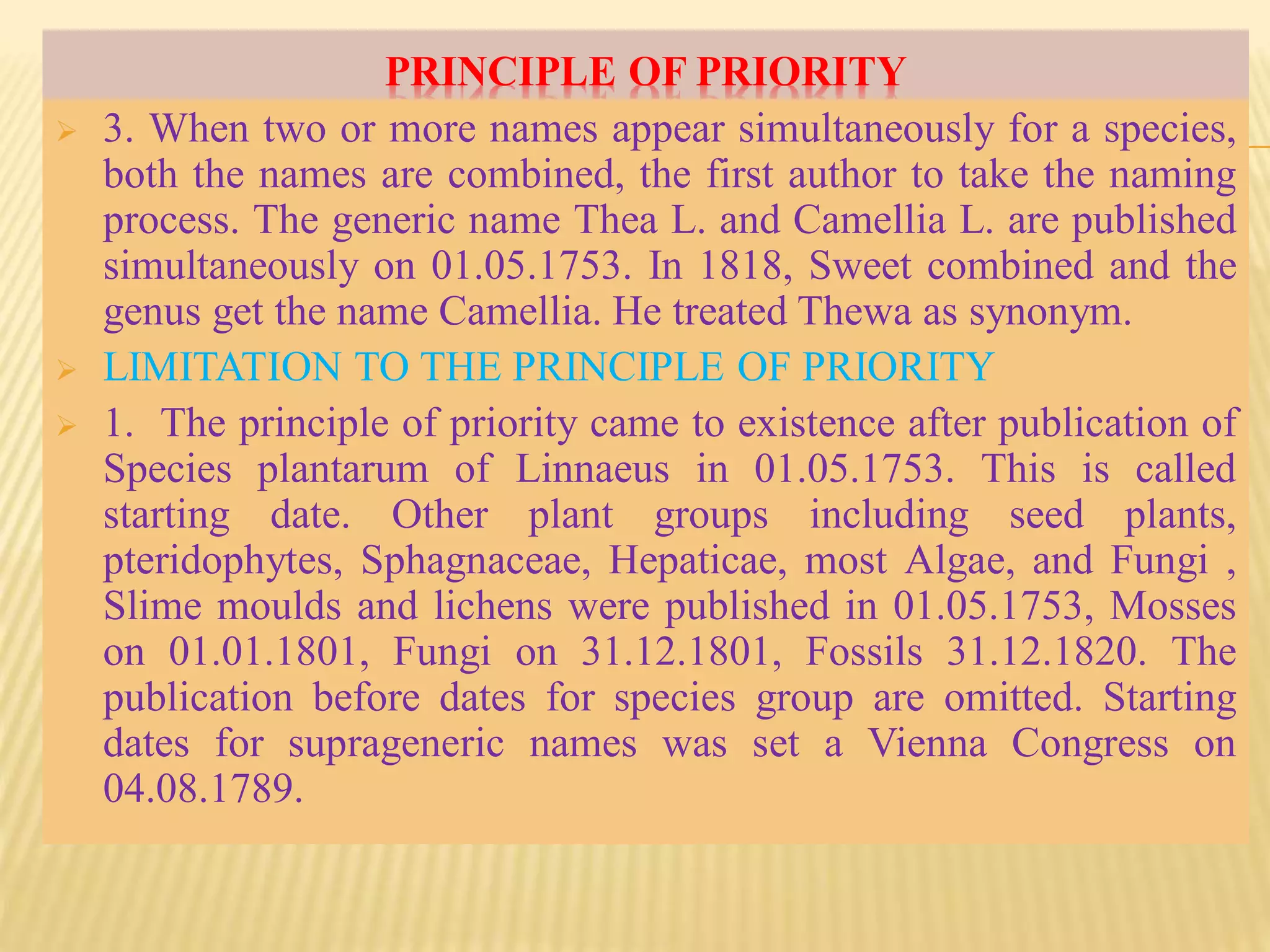 PRINCIPLE OF PRIORITY
 3. When two or more names appear simultaneously for a species,
both the names are combined, the first author to take the naming
process. The generic name Thea L. and Camellia L. are published
simultaneously on 01.05.1753. In 1818, Sweet combined and the
genus get the name Camellia. He treated Thewa as synonym.
 LIMITATION TO THE PRINCIPLE OF PRIORITY
 1. The principle of priority came to existence after publication of
Species plantarum of Linnaeus in 01.05.1753. This is called
starting date. Other plant groups including seed plants,
pteridophytes, Sphagnaceae, Hepaticae, most Algae, and Fungi ,
Slime moulds and lichens were published in 01.05.1753, Mosses
on 01.01.1801, Fungi on 31.12.1801, Fossils 31.12.1820. The
publication before dates for species group are omitted. Starting
dates for suprageneric names was set a Vienna Congress on
04.08.1789.
 
