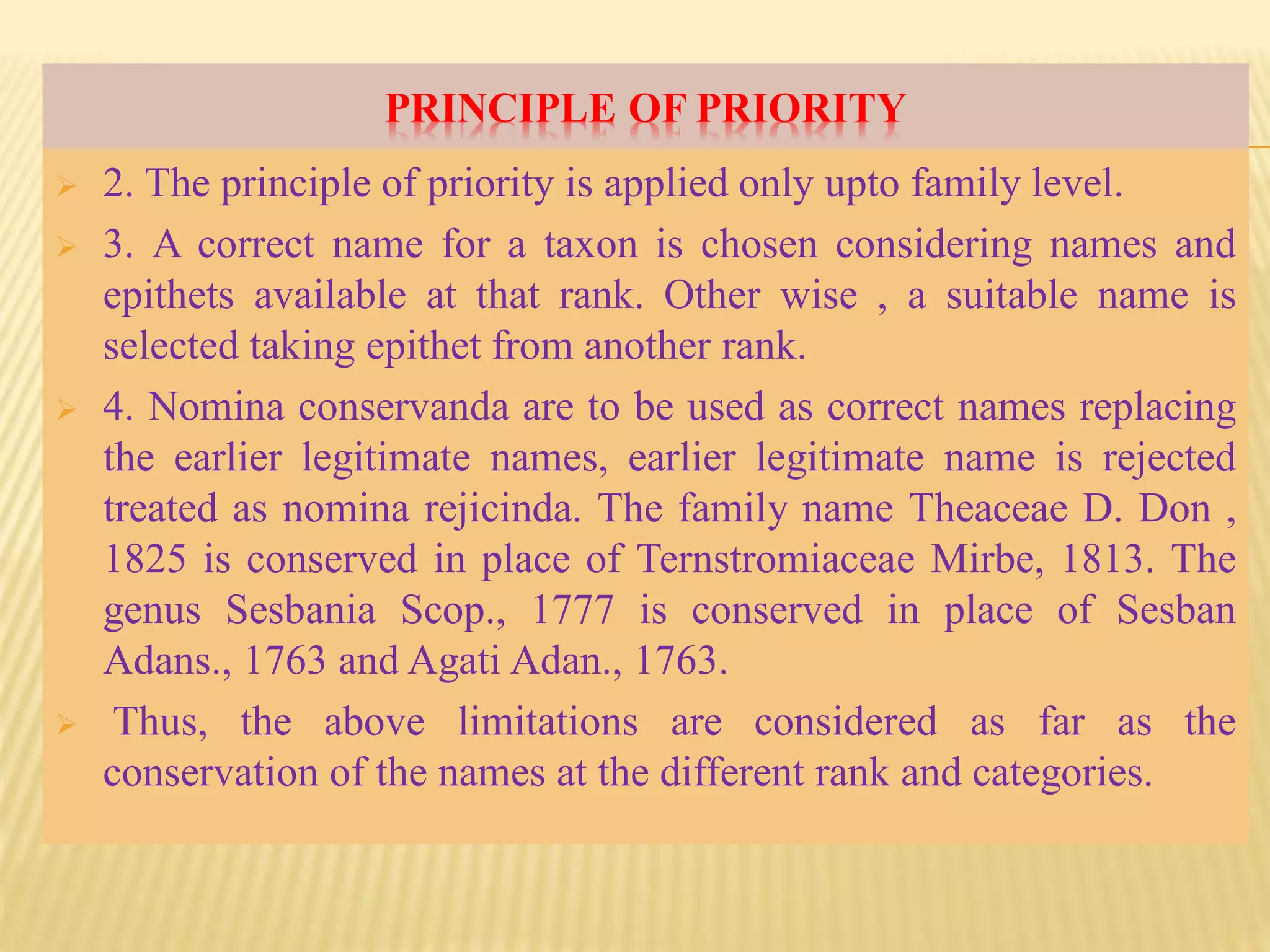 PRINCIPLE OF PRIORITY
 2. The principle of priority is applied only upto family level.
 3. A correct name for a taxon is chosen considering names and
epithets available at that rank. Other wise , a suitable name is
selected taking epithet from another rank.
 4. Nomina conservanda are to be used as correct names replacing
the earlier legitimate names, earlier legitimate name is rejected
treated as nomina rejicinda. The family name Theaceae D. Don ,
1825 is conserved in place of Ternstromiaceae Mirbe, 1813. The
genus Sesbania Scop., 1777 is conserved in place of Sesban
Adans., 1763 and Agati Adan., 1763.
 Thus, the above limitations are considered as far as the
conservation of the names at the different rank and categories.
 