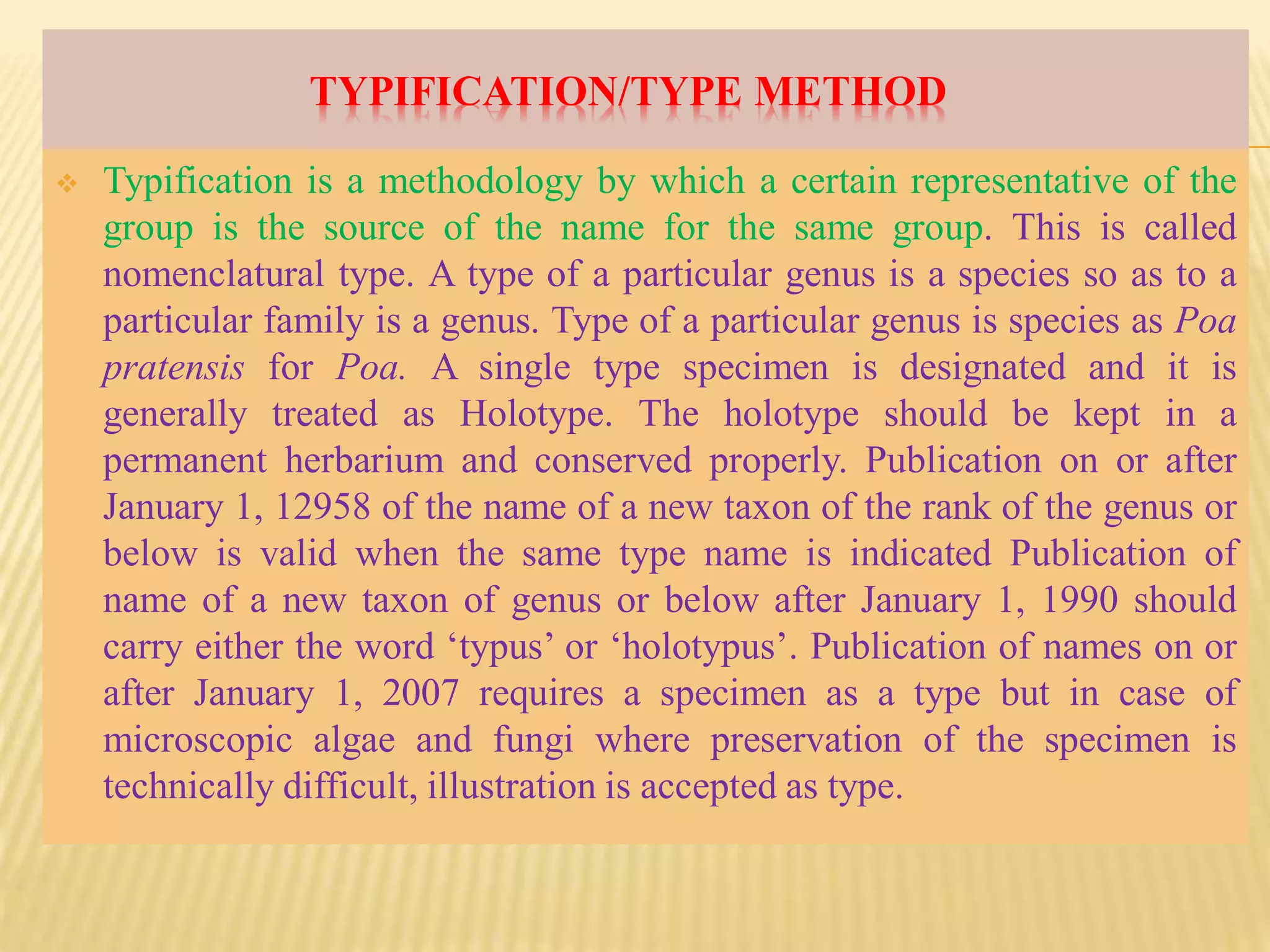 TYPIFICATION/TYPE METHOD
 Typification is a methodology by which a certain representative of the
group is the source of the name for the same group. This is called
nomenclatural type. A type of a particular genus is a species so as to a
particular family is a genus. Type of a particular genus is species as Poa
pratensis for Poa. A single type specimen is designated and it is
generally treated as Holotype. The holotype should be kept in a
permanent herbarium and conserved properly. Publication on or after
January 1, 12958 of the name of a new taxon of the rank of the genus or
below is valid when the same type name is indicated Publication of
name of a new taxon of genus or below after January 1, 1990 should
carry either the word ‘typus’ or ‘holotypus’. Publication of names on or
after January 1, 2007 requires a specimen as a type but in case of
microscopic algae and fungi where preservation of the specimen is
technically difficult, illustration is accepted as type.
 