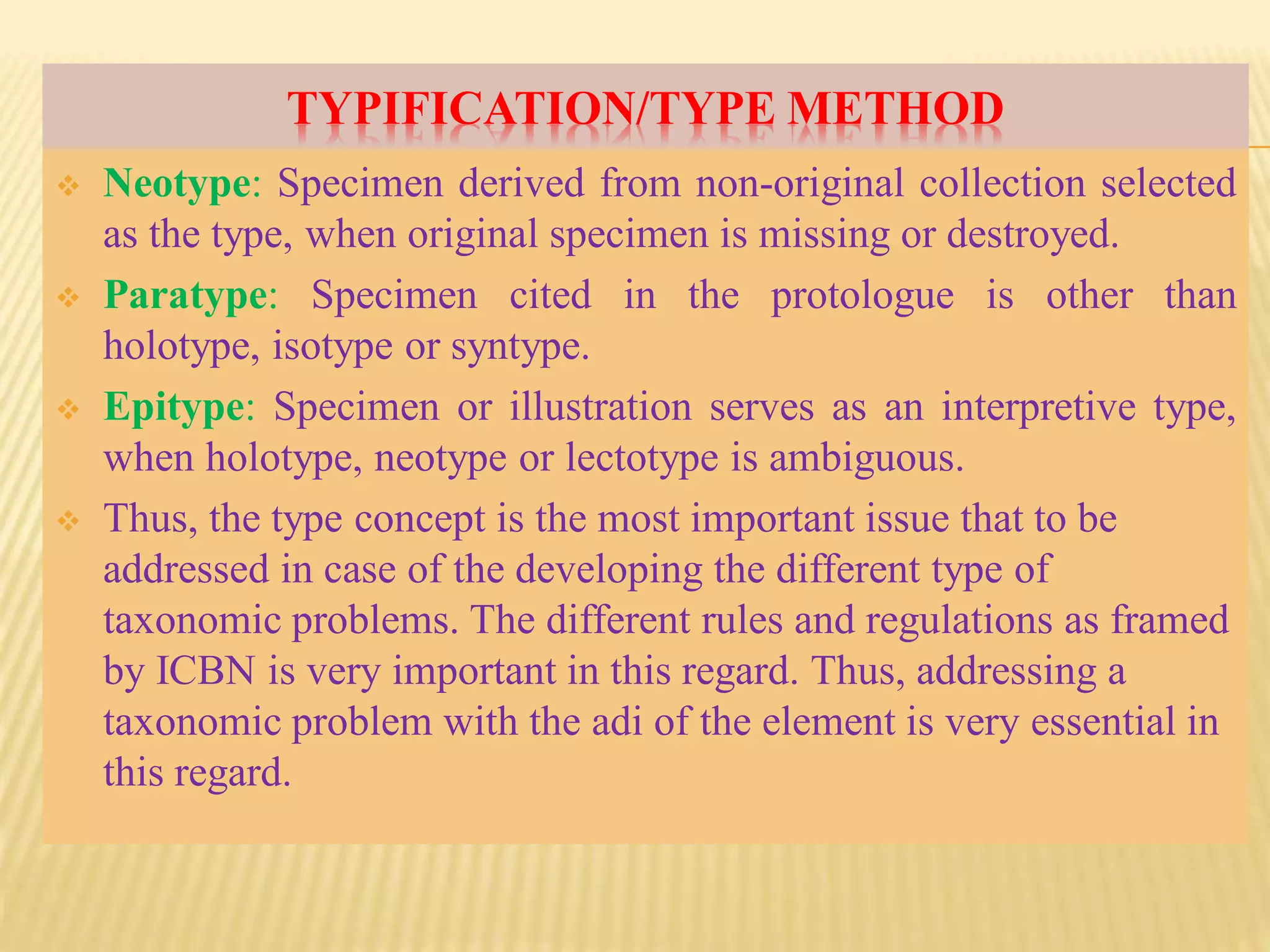 TYPIFICATION/TYPE METHOD
 Neotype: Specimen derived from non-original collection selected
as the type, when original specimen is missing or destroyed.
 Paratype: Specimen cited in the protologue is other than
holotype, isotype or syntype.
 Epitype: Specimen or illustration serves as an interpretive type,
when holotype, neotype or lectotype is ambiguous.
 Thus, the type concept is the most important issue that to be
addressed in case of the developing the different type of
taxonomic problems. The different rules and regulations as framed
by ICBN is very important in this regard. Thus, addressing a
taxonomic problem with the adi of the element is very essential in
this regard.
 