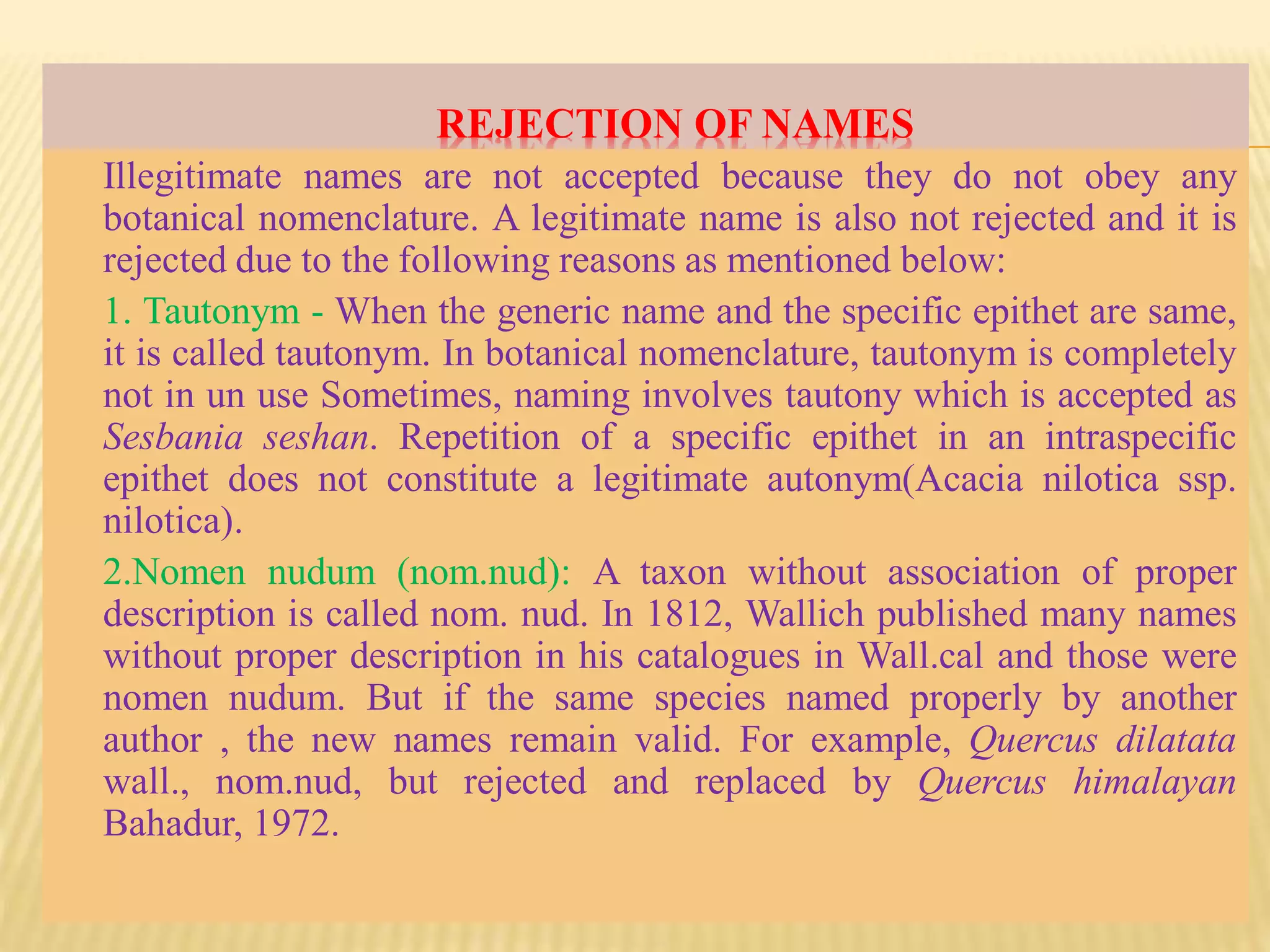 REJECTION OF NAMES
Illegitimate names are not accepted because they do not obey any
botanical nomenclature. A legitimate name is also not rejected and it is
rejected due to the following reasons as mentioned below:
1. Tautonym - When the generic name and the specific epithet are same,
it is called tautonym. In botanical nomenclature, tautonym is completely
not in un use Sometimes, naming involves tautony which is accepted as
Sesbania seshan. Repetition of a specific epithet in an intraspecific
epithet does not constitute a legitimate autonym(Acacia nilotica ssp.
nilotica).
2.Nomen nudum (nom.nud): A taxon without association of proper
description is called nom. nud. In 1812, Wallich published many names
without proper description in his catalogues in Wall.cal and those were
nomen nudum. But if the same species named properly by another
author , the new names remain valid. For example, Quercus dilatata
wall., nom.nud, but rejected and replaced by Quercus himalayan
Bahadur, 1972.
 