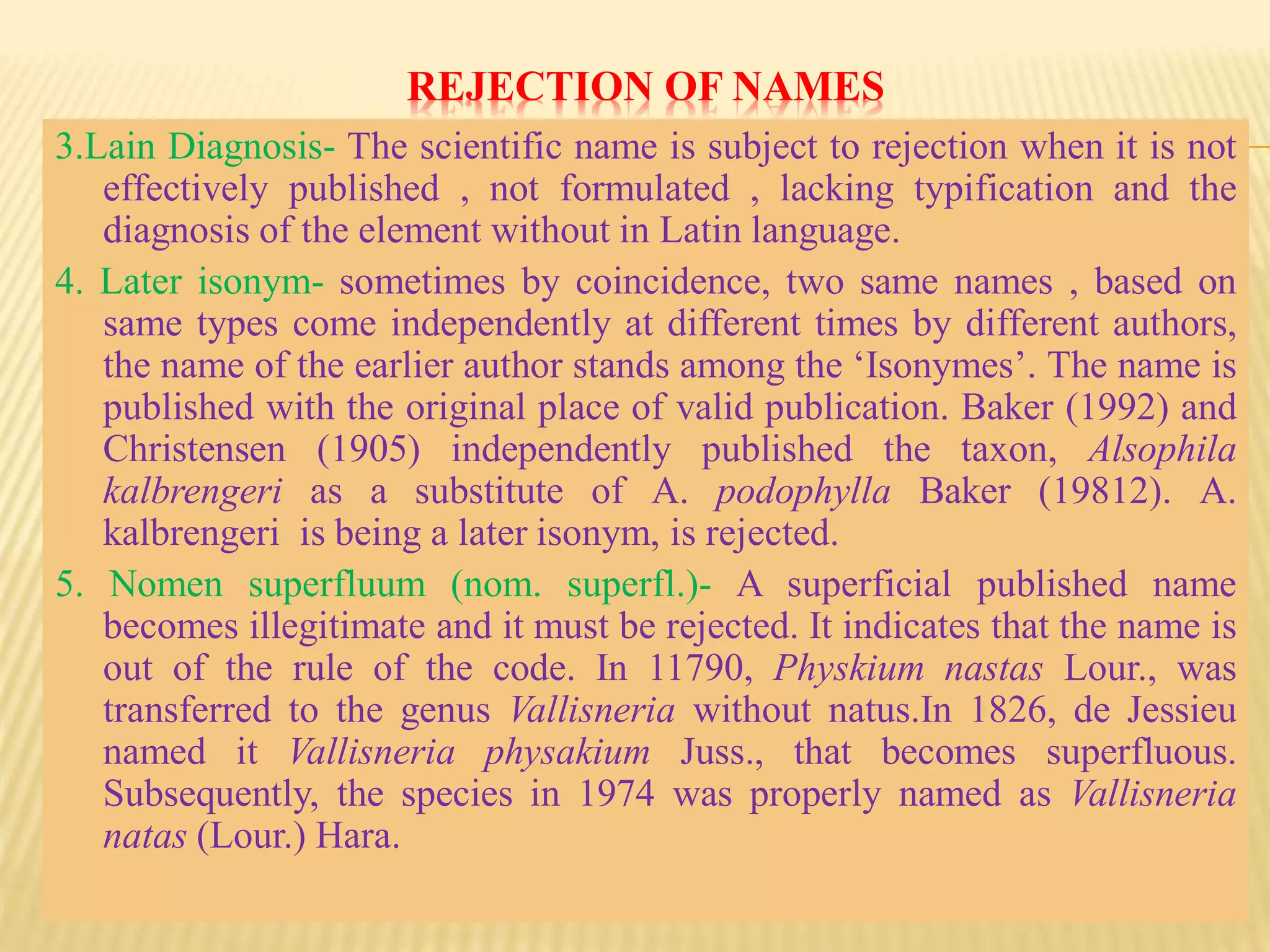 REJECTION OF NAMES
3.Lain Diagnosis- The scientific name is subject to rejection when it is not
effectively published , not formulated , lacking typification and the
diagnosis of the element without in Latin language.
4. Later isonym- sometimes by coincidence, two same names , based on
same types come independently at different times by different authors,
the name of the earlier author stands among the ‘Isonymes’. The name is
published with the original place of valid publication. Baker (1992) and
Christensen (1905) independently published the taxon, Alsophila
kalbrengeri as a substitute of A. podophylla Baker (19812). A.
kalbrengeri is being a later isonym, is rejected.
5. Nomen superfluum (nom. superfl.)- A superficial published name
becomes illegitimate and it must be rejected. It indicates that the name is
out of the rule of the code. In 11790, Physkium nastas Lour., was
transferred to the genus Vallisneria without natus.In 1826, de Jessieu
named it Vallisneria physakium Juss., that becomes superfluous.
Subsequently, the species in 1974 was properly named as Vallisneria
natas (Lour.) Hara.
 