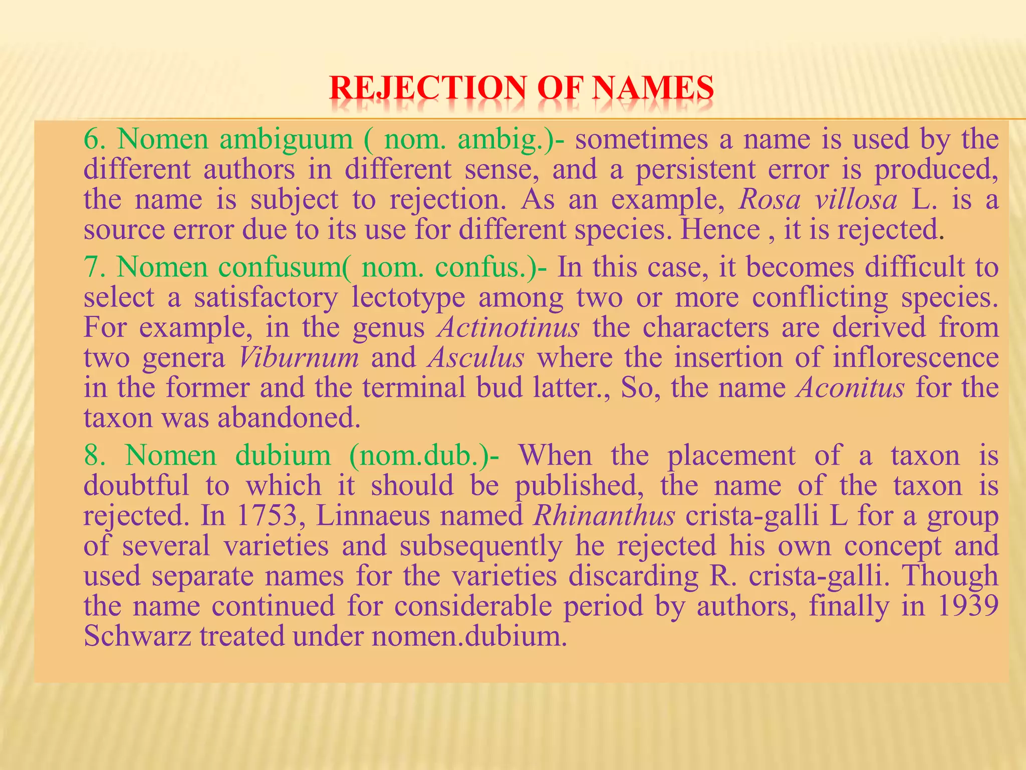 REJECTION OF NAMES
6. Nomen ambiguum ( nom. ambig.)- sometimes a name is used by the
different authors in different sense, and a persistent error is produced,
the name is subject to rejection. As an example, Rosa villosa L. is a
source error due to its use for different species. Hence , it is rejected.
7. Nomen confusum( nom. confus.)- In this case, it becomes difficult to
select a satisfactory lectotype among two or more conflicting species.
For example, in the genus Actinotinus the characters are derived from
two genera Viburnum and Asculus where the insertion of inflorescence
in the former and the terminal bud latter., So, the name Aconitus for the
taxon was abandoned.
8. Nomen dubium (nom.dub.)- When the placement of a taxon is
doubtful to which it should be published, the name of the taxon is
rejected. In 1753, Linnaeus named Rhinanthus crista-galli L for a group
of several varieties and subsequently he rejected his own concept and
used separate names for the varieties discarding R. crista-galli. Though
the name continued for considerable period by authors, finally in 1939
Schwarz treated under nomen.dubium.
 
