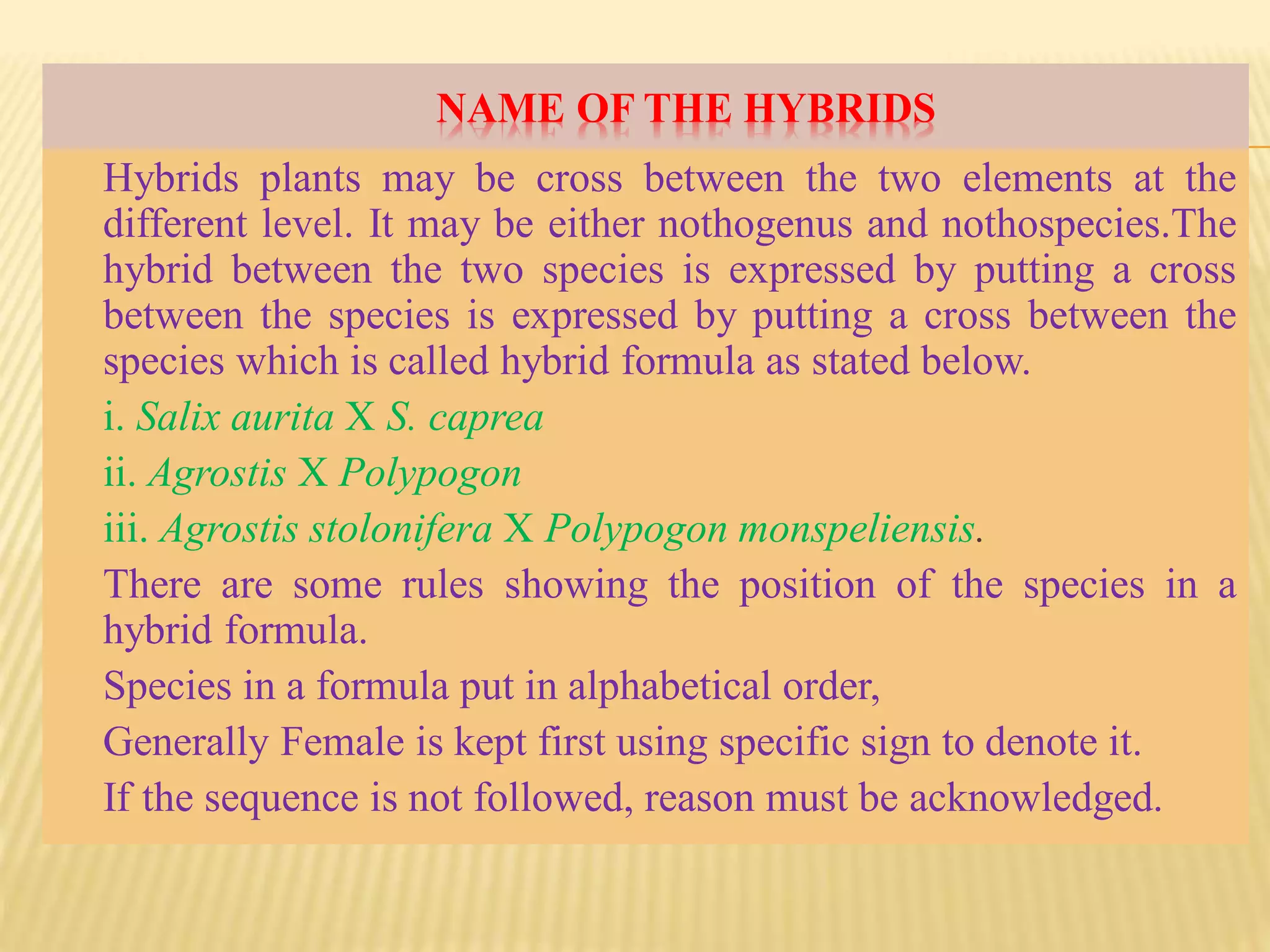 NAME OF THE HYBRIDS
Hybrids plants may be cross between the two elements at the
different level. It may be either nothogenus and nothospecies.The
hybrid between the two species is expressed by putting a cross
between the species is expressed by putting a cross between the
species which is called hybrid formula as stated below.
i. Salix aurita X S. caprea
ii. Agrostis X Polypogon
iii. Agrostis stolonifera X Polypogon monspeliensis.
There are some rules showing the position of the species in a
hybrid formula.
Species in a formula put in alphabetical order,
Generally Female is kept first using specific sign to denote it.
If the sequence is not followed, reason must be acknowledged.
 