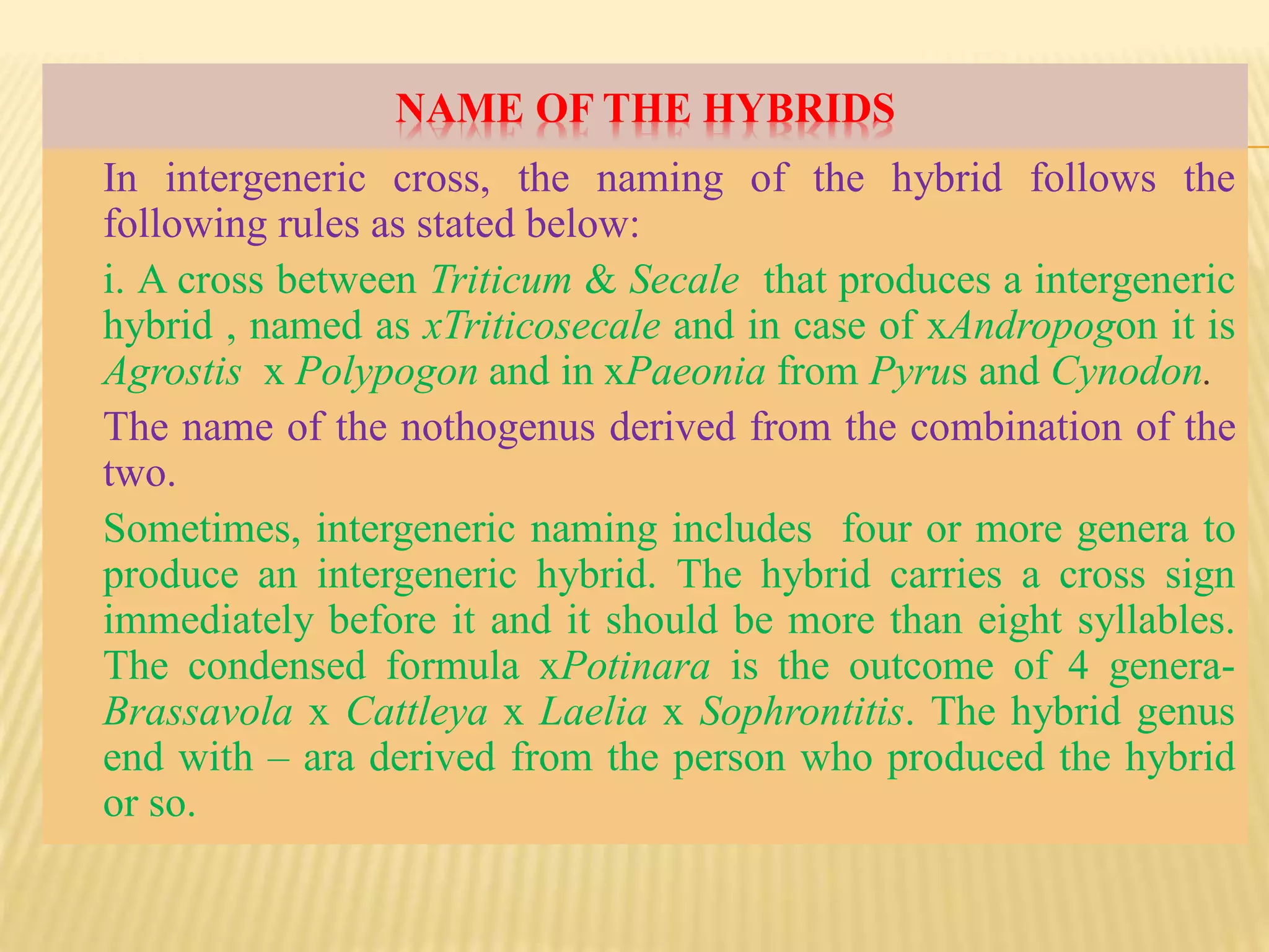 NAME OF THE HYBRIDS
In intergeneric cross, the naming of the hybrid follows the
following rules as stated below:
i. A cross between Triticum & Secale that produces a intergeneric
hybrid , named as xTriticosecale and in case of xAndropogon it is
Agrostis x Polypogon and in xPaeonia from Pyrus and Cynodon.
The name of the nothogenus derived from the combination of the
two.
Sometimes, intergeneric naming includes four or more genera to
produce an intergeneric hybrid. The hybrid carries a cross sign
immediately before it and it should be more than eight syllables.
The condensed formula xPotinara is the outcome of 4 genera-
Brassavola x Cattleya x Laelia x Sophrontitis. The hybrid genus
end with – ara derived from the person who produced the hybrid
or so.
 