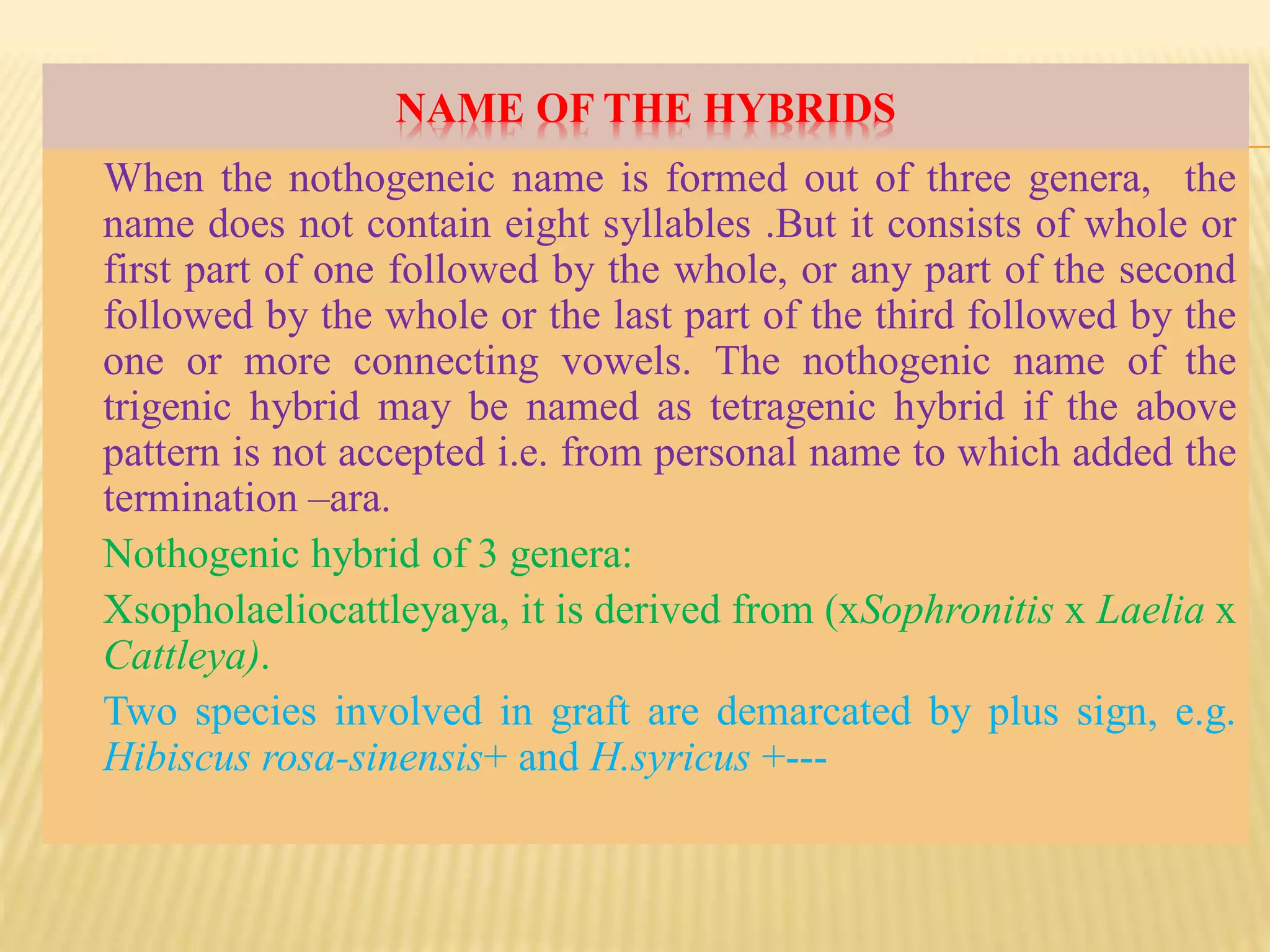 NAME OF THE HYBRIDS
When the nothogeneic name is formed out of three genera, the
name does not contain eight syllables .But it consists of whole or
first part of one followed by the whole, or any part of the second
followed by the whole or the last part of the third followed by the
one or more connecting vowels. The nothogenic name of the
trigenic hybrid may be named as tetragenic hybrid if the above
pattern is not accepted i.e. from personal name to which added the
termination –ara.
Nothogenic hybrid of 3 genera:
Xsopholaeliocattleyaya, it is derived from (xSophronitis x Laelia x
Cattleya).
Two species involved in graft are demarcated by plus sign, e.g.
Hibiscus rosa-sinensis+ and H.syricus +---
 