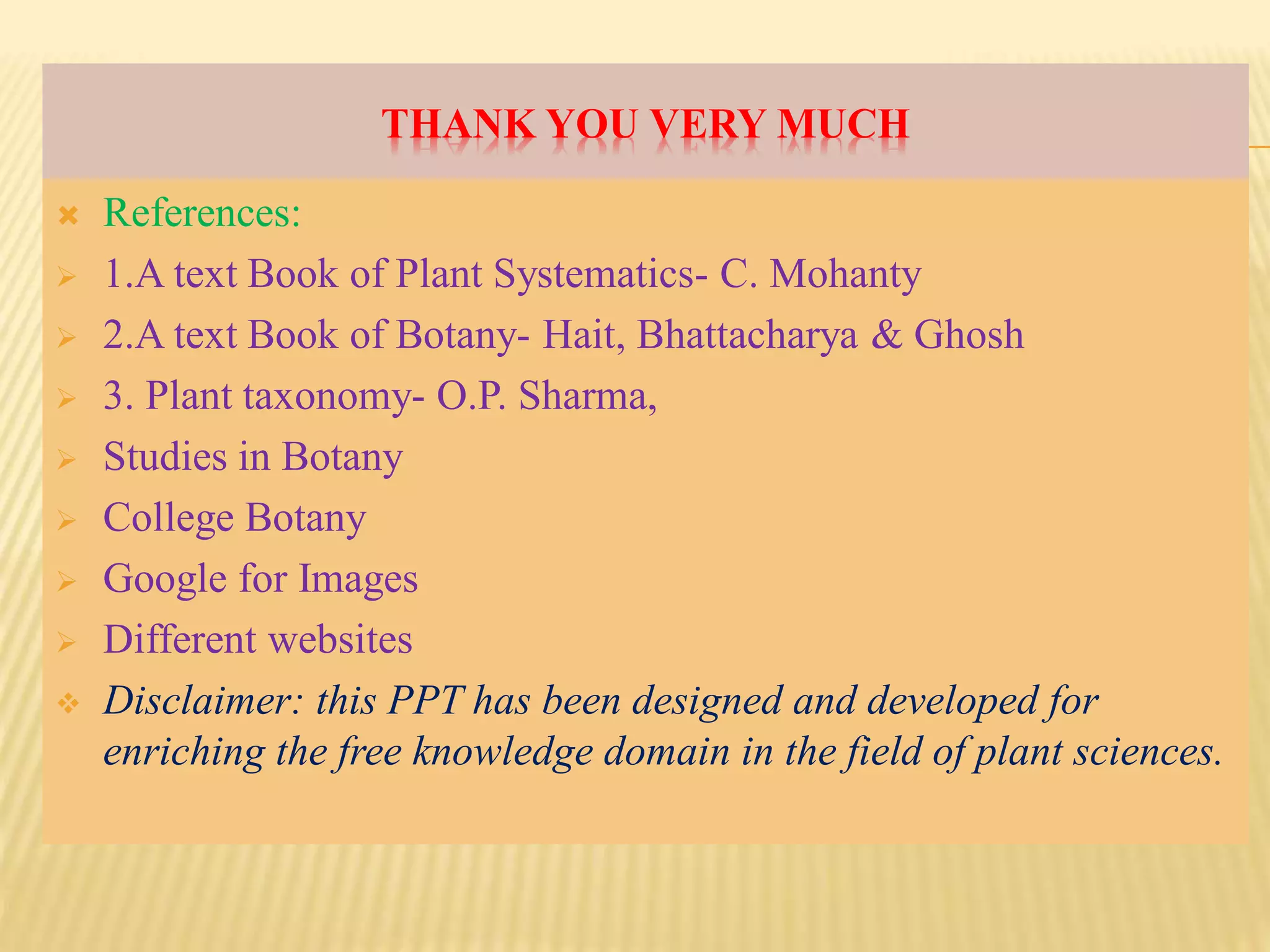 THANK YOU VERY MUCH
 References:
 1.A text Book of Plant Systematics- C. Mohanty
 2.A text Book of Botany- Hait, Bhattacharya & Ghosh
 3. Plant taxonomy- O.P. Sharma,
 Studies in Botany
 College Botany
 Google for Images
 Different websites
 Disclaimer: this PPT has been designed and developed for
enriching the free knowledge domain in the field of plant sciences.
 