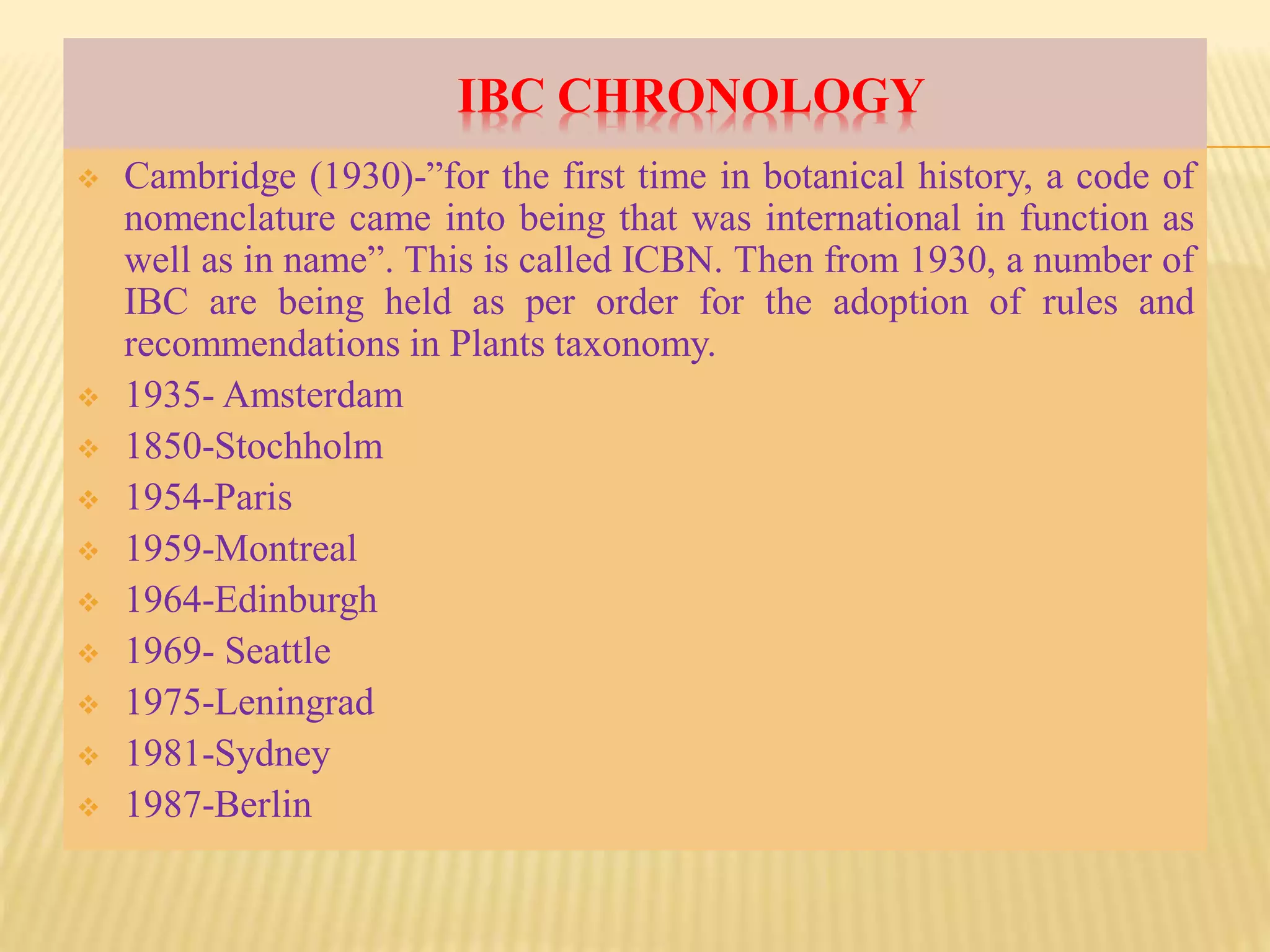 IBC CHRONOLOGY
 Cambridge (1930)-”for the first time in botanical history, a code of
nomenclature came into being that was international in function as
well as in name”. This is called ICBN. Then from 1930, a number of
IBC are being held as per order for the adoption of rules and
recommendations in Plants taxonomy.
 1935- Amsterdam
 1850-Stochholm
 1954-Paris
 1959-Montreal
 1964-Edinburgh
 1969- Seattle
 1975-Leningrad
 1981-Sydney
 1987-Berlin
 