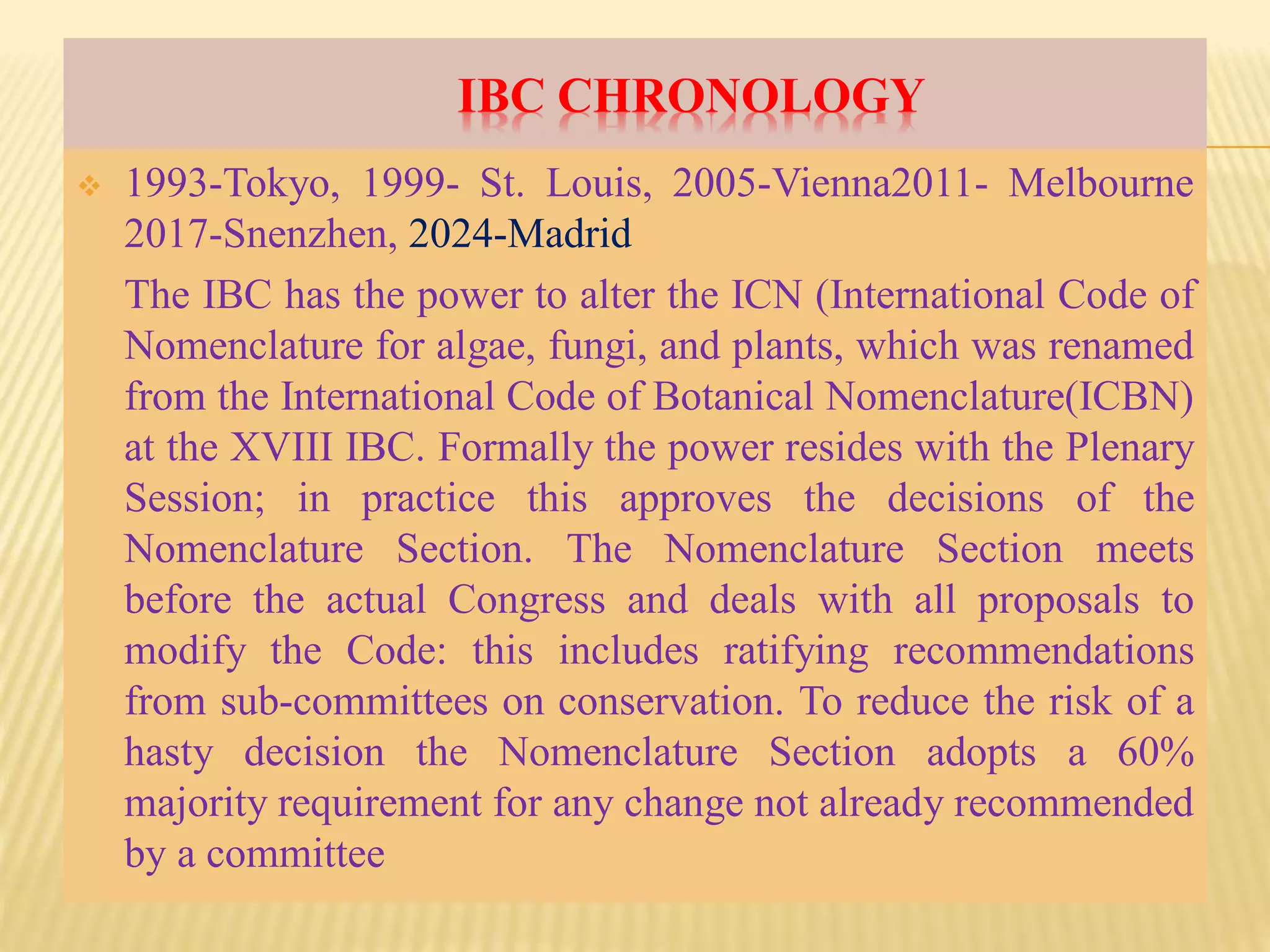 IBC CHRONOLOGY
 1993-Tokyo, 1999- St. Louis, 2005-Vienna2011- Melbourne
2017-Snenzhen, 2024-Madrid
The IBC has the power to alter the ICN (International Code of
Nomenclature for algae, fungi, and plants, which was renamed
from the International Code of Botanical Nomenclature(ICBN)
at the XVIII IBC. Formally the power resides with the Plenary
Session; in practice this approves the decisions of the
Nomenclature Section. The Nomenclature Section meets
before the actual Congress and deals with all proposals to
modify the Code: this includes ratifying recommendations
from sub-committees on conservation. To reduce the risk of a
hasty decision the Nomenclature Section adopts a 60%
majority requirement for any change not already recommended
by a committee
 